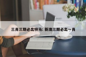 三肖三期必出特马: 新澳三期必出一肖