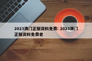 2023澳门正版资料免费: 2023澳门正版资料免费老