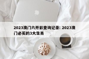 2023澳门六开彩查询记录: 2023澳门必买的3大生肖