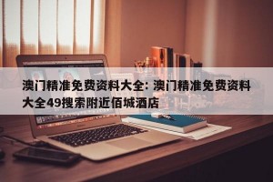 澳门精准免费资料大全: 澳门精准免费资料大全49搜索附近佰城酒店
