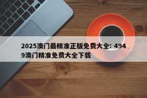 2025澳门最精准正版免费大全: 4949澳门精准免费大全下载