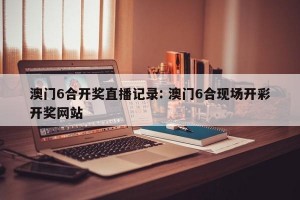 澳门6合开奖直播记录: 澳门6合现场开彩开奖网站