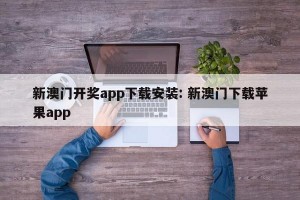 新澳门开奖app下载安装: 新澳门下载苹果app