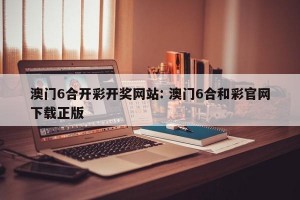 澳门6合开彩开奖网站: 澳门6合和彩官网下载正版
