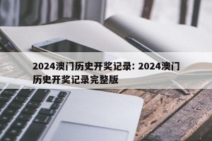 2024澳门历史开奖记录: 2024澳门历史开奖记录完整版