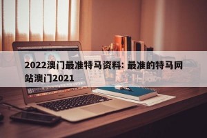 2022澳门最准特马资料: 最准的特马网站澳门2021