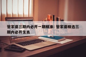 管家婆三期内必开一期精准: 管家婆精选三期内必开生肖