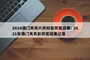 2024澳门天天六开好彩开奖结果: 2021年澳门天天彩开奖结果记录