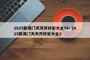 2025新澳门天天开好彩大全58: 2025新澳门天天开好彩大全2