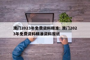 澳门2023年免费资料精准: 澳门2023年免费资料精准资料报纸