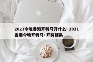 2023今晚香港开特马开什么: 2021香港今晚开特马+开奖结果